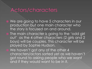  We are going to have 5 characters in our
  production but one main character who
  the story is focused on and around.
 The main character is going to the ‘odd girl
  out’ as the 4 other characters (2 girls and 2
  boys) will be couples. This character will be
  played by Sophie Hudson.
 We haven’t got any of the other 4
  characters/actors sorted yet as we haven’t
  got round to asking people who we want
  and if they would want to be in it.
 