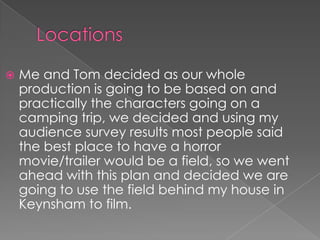    Me and Tom decided as our whole
    production is going to be based on and
    practically the characters going on a
    camping trip, we decided and using my
    audience survey results most people said
    the best place to have a horror
    movie/trailer would be a field, so we went
    ahead with this plan and decided we are
    going to use the field behind my house in
    Keynsham to film.
 
