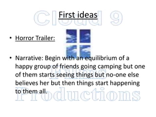 First ideas

• Horror Trailer:

• Narrative: Begin with an equilibrium of a
  happy group of friends going camping but one
  of them starts seeing things but no-one else
  believes her but then things start happening
  to them all.
 