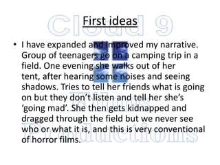 First ideas
• I have expanded and improved my narrative.
  Group of teenagers go on a camping trip in a
  field. One evening she walks out of her
  tent, after hearing some noises and seeing
  shadows. Tries to tell her friends what is going
  on but they don’t listen and tell her she’s
  ‘going mad’. She then gets kidnapped and
  dragged through the field but we never see
  who or what it is, and this is very conventional
  of horror films.
 