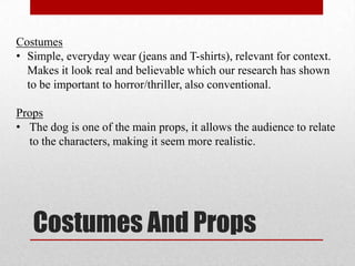 Costumes
• Simple, everyday wear (jeans and T-shirts), relevant for context.
  Makes it look real and believable which our research has shown
  to be important to horror/thriller, also conventional.

Props
• The dog is one of the main props, it allows the audience to relate
  to the characters, making it seem more realistic.




   Costumes And Props
 