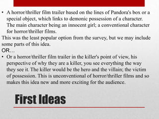 • A horror/thriller film trailer based on the lines of Pandora's box or a
  special object, which links to demonic possession of a character.
  The main character being an innocent girl; a conventional character
  for horror/thriller films.
This was the least popular option from the survey, but we may include
some parts of this idea.
OR…
• Or a horror/thriller film trailer in the killer's point of view, his
  perspective of why they are a killer, you see everything the way
  they see it. The killer would be the hero and the villain; the victim
  of possession. This is unconventional of horror/thriller films and so
  makes this idea new and more exciting for the audience.


      First Ideas
 