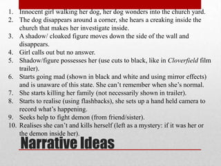 1. Innocent girl walking her dog, her dog wonders into the church yard.
2. The dog disappears around a corner, she hears a creaking inside the
    church that makes her investigate inside.
3. A shadow/ cloaked figure moves down the side of the wall and
    disappears.
4. Girl calls out but no answer.
5. Shadow/figure possesses her (use cuts to black, like in Cloverfield film
    trailer).
6. Starts going mad (shown in black and white and using mirror effects)
    and is unaware of this state. She can’t remember when she’s normal.
7. She starts killing her family (not necessarily shown in trailer).
8. Starts to realise (using flashbacks), she sets up a hand held camera to
    record what’s happening.
9. Seeks help to fight demon (from friend/sister).
10. Realises she can’t and kills herself (left as a mystery: if it was her or
    the demon inside her).
    Narrative Ideas
 