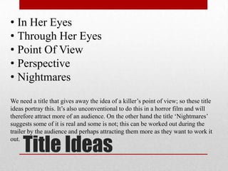 • In Her Eyes
• Through Her Eyes
• Point Of View
• Perspective
• Nightmares
We need a title that gives away the idea of a killer’s point of view; so these title
ideas portray this. It’s also unconventional to do this in a horror film and will
therefore attract more of an audience. On the other hand the title ‘Nightmares’
suggests some of it is real and some is not; this can be worked out during the
trailer by the audience and perhaps attracting them more as they want to work it

     Title Ideas
out.
 