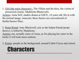 1. Girl (the main character) - The Villain and the hero, the victim of
   possession (name: Madeleine Blackwell).
Actress: Anna Self, studies drama at GSCE, 14 years old, fits in with
the normal image, innocent; these factors are conventional of
thriller/horror films.

2. Sister/friend- Amy Blackwell, acts as the helper/friend (props
theory), is killed by Madeleine.
Actress: me, actually sister of Anna, as I'm playing her sister in the
trailer it will look more realistic.

3. Extras- people in the background, around Cabot Circus and school.

     Characters
 