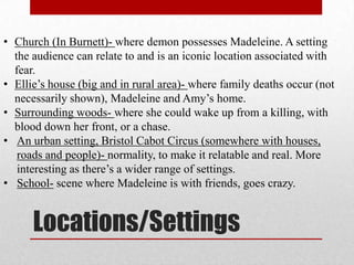 • Church (In Burnett)- where demon possesses Madeleine. A setting
  the audience can relate to and is an iconic location associated with
  fear.
• Ellie’s house (big and in rural area)- where family deaths occur (not
  necessarily shown), Madeleine and Amy’s home.
• Surrounding woods- where she could wake up from a killing, with
  blood down her front, or a chase.
• An urban setting, Bristol Cabot Circus (somewhere with houses,
   roads and people)- normality, to make it relatable and real. More
   interesting as there’s a wider range of settings.
• School- scene where Madeleine is with friends, goes crazy.


      Locations/Settings
 