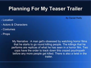 Planning For My Teaser Trailer My Narrative : A man get's obsessed by watching horror films that he starts to go round killing people. The killings that he performs are replicas of what he has seen in a horror film. Two cops have the order to track down this crazed psychopath before any more people get killed. There is also a twist in the trailer.  - Location - Actors & Characters - Costumes - Props By Daniel Reilly 