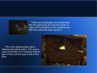 These are photographs and statements that the police look at in the first scene. It helps set the situation to the audience and tells them what has been going on. This is the sleeping bag used in sleeping bag killing scene. This prop is used as the killer is re enacting what he saw in films and this was in one of the films.