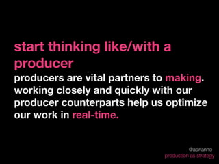 start thinking like/with a
producer
producers are vital partners to making.
working closely and quickly with our
producer counterparts help us optimize
our work in real-time.


                                        @adrianho
                              production as strategy
 
