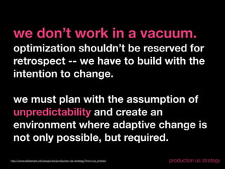 we don’t work in a vacuum.
  optimization shouldn’t be reserved for
  retrospect -- we have to build with the
  intention to change.

  we must plan with the assumption of
  unpredictability and create an
  environment where adaptive change is
  not only possible, but required.
http://www.slideshare.net/zeusjones/production-as-strategy?from=ss_embed   production as strategy
 