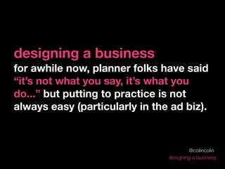 designing a business
for awhile now, planner folks have said
“it’s not what you say, it’s what you
do...” but putting to practice is not
always easy (particularly in the ad biz).



                                        @colincolin
                                designing a business
 