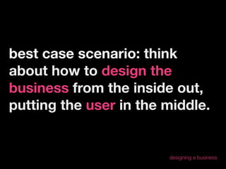 best case scenario: think
about how to design the
business from the inside out,
putting the user in the middle.


                        designing a business
 