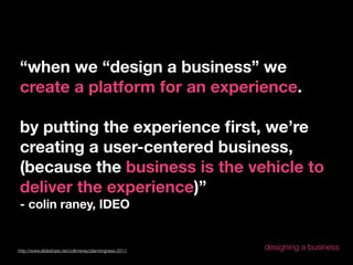 “when we “design a business” we
create a platform for an experience.

by putting the experience ﬁrst, we’re
creating a user-centered business,
(because the business is the vehicle to
deliver the experience)”
- colin raney, IDEO


http://www.slideshare.net/colinraney/planningness-2011
                                                         designing a business
 