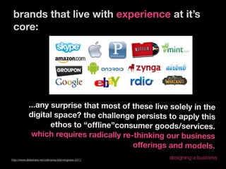 brands that live with experience at it’s
 core:




             ...any surprise that most of these live solely in the
             digital space? the challenge persists to apply this
                    ethos to “ofﬂine”consumer goods/services.
              which requires radically re-thinking our business
                                          offerings and models.
http://www.slideshare.net/colinraney/planningness-2011
                                                         designing a business
 