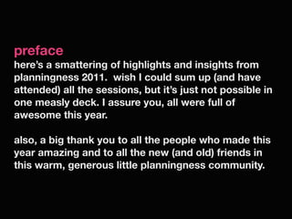 preface
here’s a smattering of highlights and insights from
planningness 2011. wish I could sum up (and have
attended) all the sessions, but it’s just not possible in
one measly deck. I assure you, all were full of
awesome this year.

also, a big thank you to all the people who made this
year amazing and to all the new (and old) friends in
this warm, generous little planningness community.
 