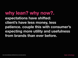 why lean? why now?.
      expectations have shifted:
      client’s have less money, less
      patience. couple this with consumer’s
      expecting more utility and usefulness
      from brands than ever before.




http://www.slideshare.net/ﬂbostic/how-to-do-lean-planning   lean strategy
 