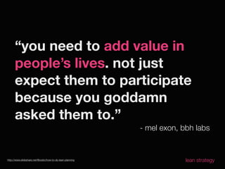“you need to add value in
      people’s lives. not just
      expect them to participate
      because you goddamn
      asked them to.”
                                                            - mel exon, bbh labs


http://www.slideshare.net/ﬂbostic/how-to-do-lean-planning                lean strategy
 