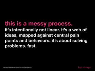 this is a messy process.
   it’s intentionally not linear. it’s a web of
   ideas, mapped against central pain
   points and behaviors. it’s about solving
   problems. fast.



http://www.slideshare.net/ﬂbostic/how-to-do-lean-planning   lean strategy
 