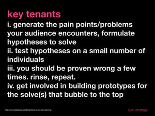 key tenants
  i. generate the pain points/problems
  your audience encounters, formulate
  hypotheses to solve
  ii. test hypotheses on a small number of
  individuals
  iii. you should be proven wrong a few
  times. rinse, repeat.
  iv. get involved in building prototypes for
  the solve(s) that bubble to the top
http://www.slideshare.net/ﬂbostic/how-to-do-lean-planning   lean strategy
 