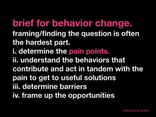 brief for behavior change.
framing/ﬁnding the question is often
the hardest part.
i. determine the pain points.
ii. understand the behaviors that
contribute and act in tandem with the
pain to get to useful solutions
iii. determine barriers
iv. frame up the opportunities
                               behavioral briefs
 