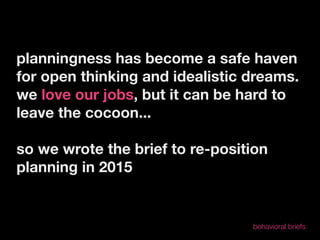 planningness has become a safe haven
for open thinking and idealistic dreams.
we love our jobs, but it can be hard to
leave the cocoon...

so we wrote the brief to re-position
planning in 2015


                                 behavioral briefs
 