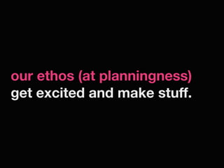 our ethos (at planningness)
get excited and make stuff.
 