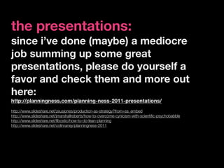 the presentations:
since i’ve done (maybe) a mediocre
job summing up some great
presentations, please do yourself a
favor and check them and more out
here:
http://planningness.com/planning-ness-2011-presentations/
http://www.slideshare.net/zeusjones/production-as-strategy?from=ss_embed
http://www.slideshare.net/jmarshallroberts/how-to-overcome-cynicism-with-scientiﬁc-psychobabble
http://www.slideshare.net/ﬂbostic/how-to-do-lean-planning
http://www.slideshare.net/colinraney/planningness-2011
 