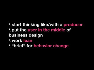 start thinking like/with a producer
 put the user in the middle of
business design
 work lean
 “brief” for behavior change
 