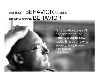 AUDIENCE BEHAVIOR SHOULD
INFORM BRAND BEHAVIOR


                   “a revolution doesn’t
                   happen when the
                   society adopts new
                   tools. It happens when
                   society adopts new
                   behaviors.”
                   - clay shirky
 