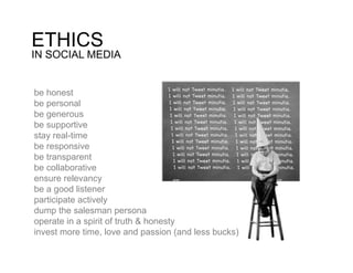 ETHICS
IN SOCIAL MEDIA


be honest
be personal
be generous
be supportive
stay real-time
be responsive
be transparent
be collaborative
ensure relevancy
be a good listener
participate actively
dump the salesman persona
operate in a spirit of truth & honesty
invest more time, love and passion (and less bucks)
 