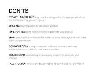DON’TS
STEALTH MARKETING any practice designed to deceive people about
the involvement of your company

SHILLING paying people to talk about product

INFILTRATING using fake identities to promote your product

SPAM sending bulk or unsolicited email or other messages without clear,
voluntary permission

COMMENT SPAM using automated software to post unrelated /
inappropriate comments to online communities

DEFACEMENT vandalizing or damaging property to promote your
product

FALSIFICATION knowingly disseminating false/misleading information
 
