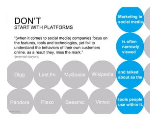 Don’t start with the platforms

DON’T
START WITH PLATFORMS

“(when it comes to social media) companies focus on
the features, tools and technologies, yet fail to
understand the behaviors of their own customers
online. as a result they, miss the mark.”
-jeremiah owyang
 