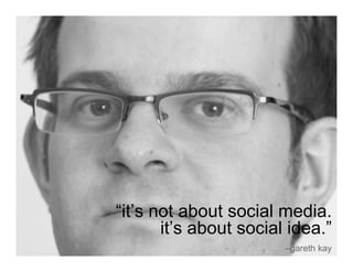 “it’s not about social media.
       it’s about social idea.”
                        –gareth kay
 