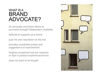 WHAT IS A
BRAND
ADVOCATE?
an advocate convinces others to
purchase through independent credibility

defends & supports your brand

puts his own reputation on the line

provides unsolicited praise and
suggestions of improvement

forgives occasional sub-par seasons
or dips in product experience/service

does not want to be bought
 
