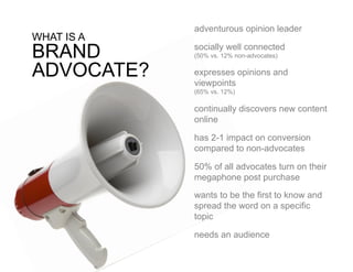 adventurous opinion leader
WHAT IS A
BRAND       socially well connected
            (50% vs. 12% non-advocates)


ADVOCATE?   expresses opinions and
            viewpoints
            (65% vs. 12%)

            continually discovers new content
            online

            has 2-1 impact on conversion
            compared to non-advocates

            50% of all advocates turn on their
            megaphone post purchase

            wants to be the first to know and
            spread the word on a specific
            topic

            needs an audience
 