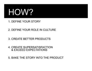 HOW?
1. DEFINE YOUR STORY

2. DEFINE YOUR ROLE IN CULTURE


3. CREATE BETTER PRODUCTS

4. CREATE SUPERSATISFACTION
   & EXCEED EXPECTATIONS

5. BAKE THE STORY INTO THE PRODUCT
 
