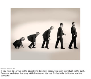 Wednesday, October 13, 2010

If you want to survive in the advertising business today, you can’t stay stuck in the past.
Constant evolution, learning, skill development is key, for both the individual and the
company.
 