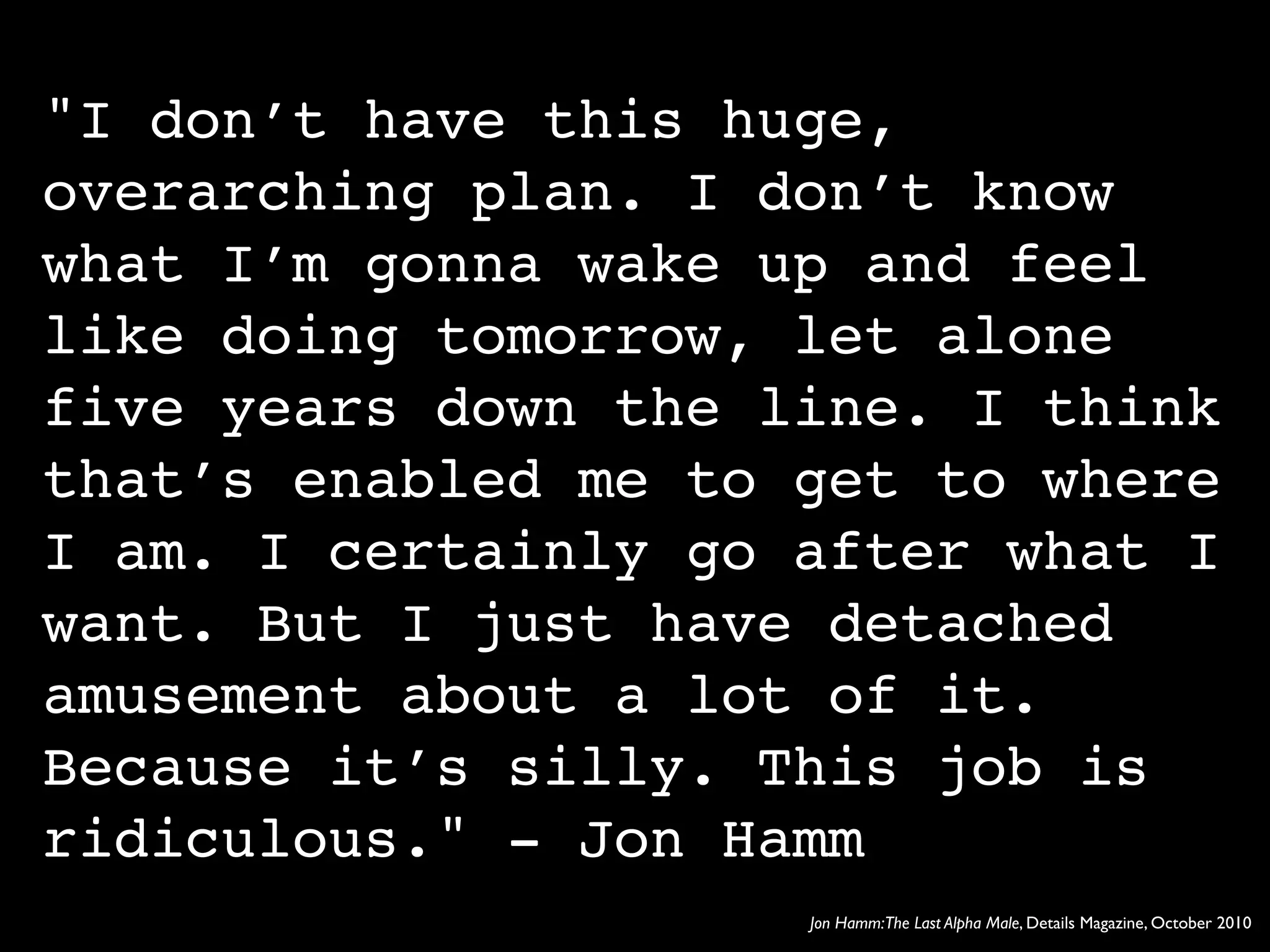"I don’t have this huge,
overarching plan. I don’t know
what I’m gonna wake up and feel
like doing tomorrow, let alone
five years down the line. I think
that’s enabled me to get to where
I am. I certainly go after what I
want. But I just have detached
amusement about a lot of it.
Because it’s silly. This job is
ridiculous." - Jon Hamm
                     Jon Hamm:The Last Alpha Male, Details Magazine, October 2010
 