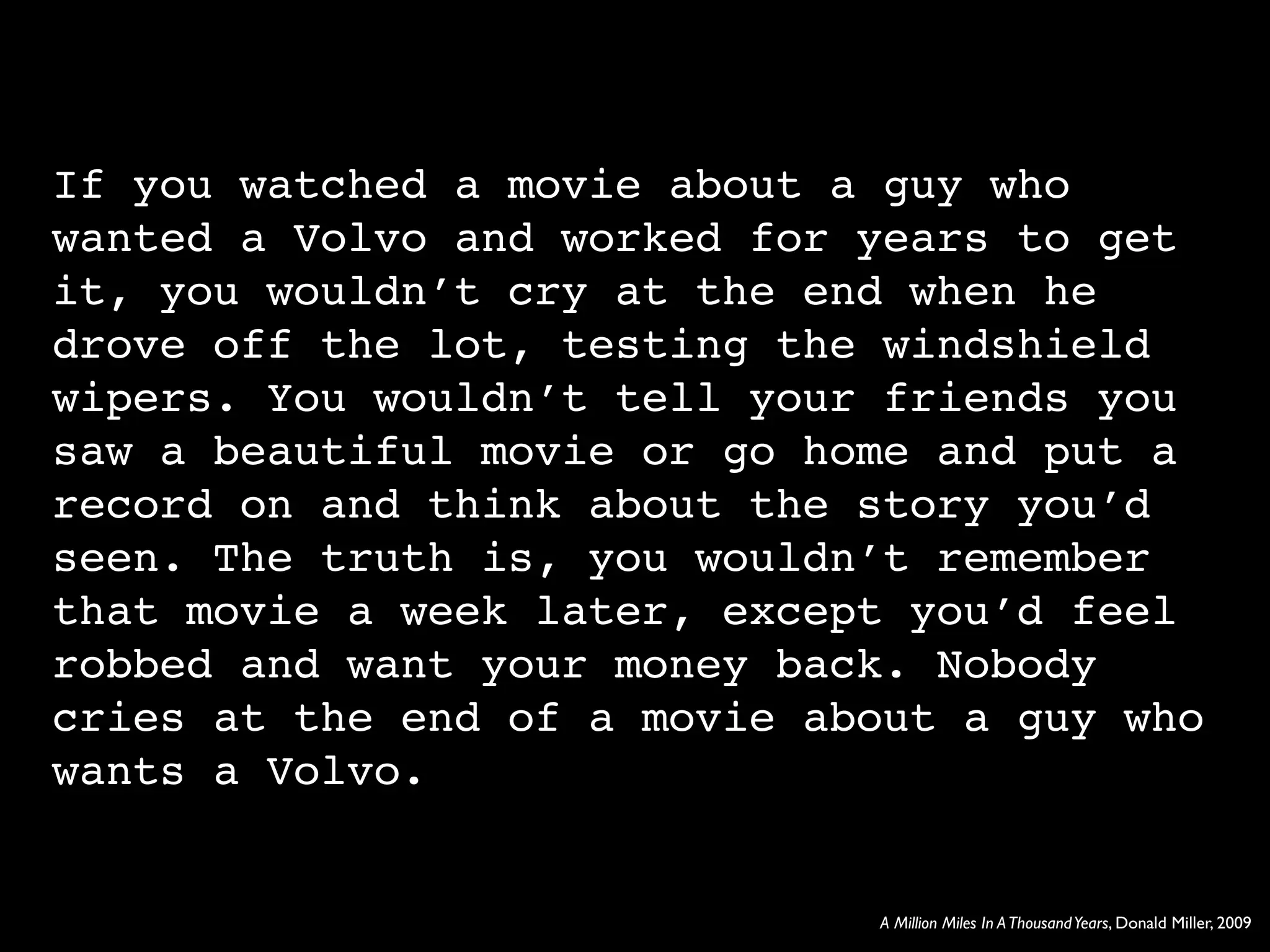 If you watched a movie about a guy who
wanted a Volvo and worked for years to get
it, you wouldn’t cry at the end when he
drove off the lot, testing the windshield
wipers. You wouldn’t tell your friends you
saw a beautiful movie or go home and put a
record on and think about the story you’d
seen. The truth is, you wouldn’t remember
that movie a week later, except you’d feel
robbed and want your money back. Nobody
cries at the end of a movie about a guy who
wants a Volvo.


                              A Million Miles In A Thousand Years, Donald Miller, 2009
 