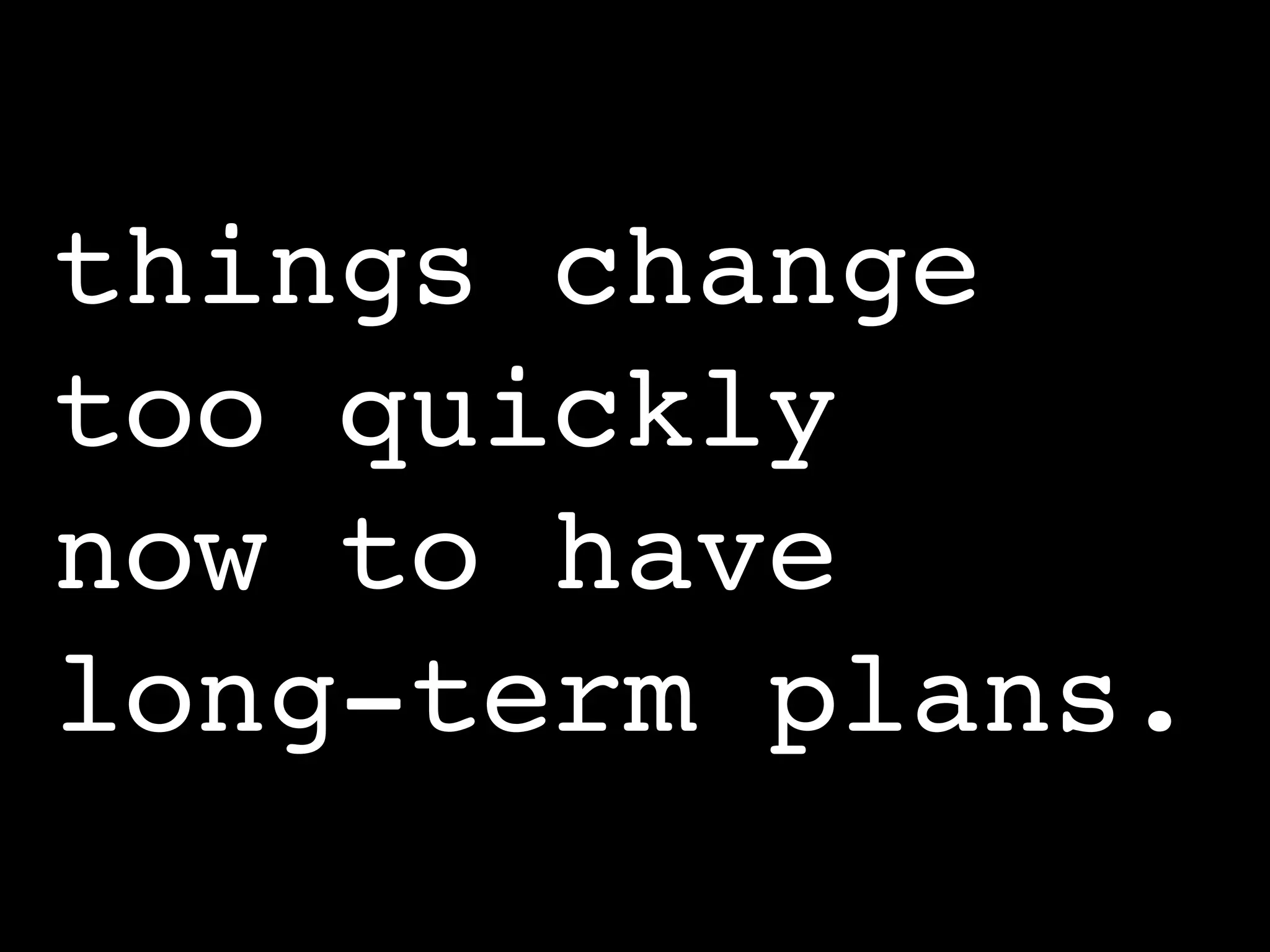 things change
too quickly
now to have
long-term plans.
 