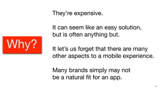 They’re expensive.

       It can seem like an easy solution,
       but is often anything but.
Why?   It let’s us forget that there are many
       other aspects to a mobile experience.

       Many brands simply may not
       be a natural ﬁt for an app.
                                                42
 