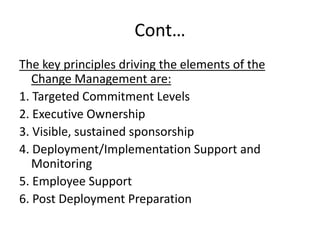 Cont…
The key principles driving the elements of the
Change Management are:
1. Targeted Commitment Levels
2. Executive Ownership
3. Visible, sustained sponsorship
4. Deployment/Implementation Support and
Monitoring
5. Employee Support
6. Post Deployment Preparation
 