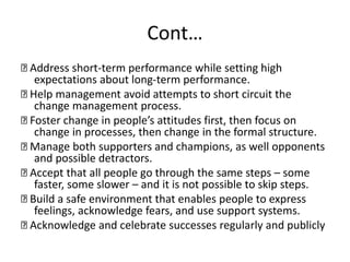 Cont…
Address short-term performance while setting high
expectations about long-term performance.
Help management avoid attempts to short circuit the
change management process.
Foster change in people’s attitudes first, then focus on
change in processes, then change in the formal structure.
Manage both supporters and champions, as well opponents
and possible detractors.
Accept that all people go through the same steps – some
faster, some slower – and it is not possible to skip steps.
Build a safe environment that enables people to express
feelings, acknowledge fears, and use support systems.
Acknowledge and celebrate successes regularly and publicly
 