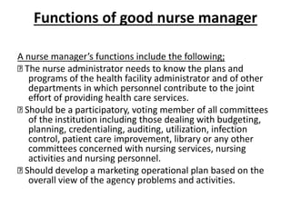 Functions of good nurse manager
A nurse manager’s functions include the following;
The nurse administrator needs to know the plans and
programs of the health facility administrator and of other
departments in which personnel contribute to the joint
effort of providing health care services.
Should be a participatory, voting member of all committees
of the institution including those dealing with budgeting,
planning, credentialing, auditing, utilization, infection
control, patient care improvement, library or any other
committees concerned with nursing services, nursing
activities and nursing personnel.
Should develop a marketing operational plan based on the
overall view of the agency problems and activities.
 