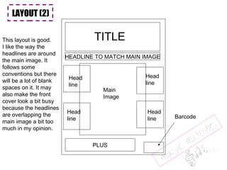 LAYOUT (2) TITLE Main Image Barcode PLUS Head line Head line Head line Head line HEADLINE TO MATCH MAIN IMAGE LAYOUT (2) LAYOUT (2) This layout is good. I like the way the  headlines are around the main image. It  follows some  conventions but there will be a lot of blank spaces on it. It may also make the front cover look a bit busy because the headlines are overlapping the  main image a bit too much in my opinion. 