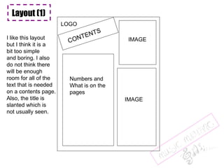 Layout (1) CONTENTS LOGO IMAGE Numbers and What is on the pages IMAGE I like this layout but I think it is a bit too simple and boring. I also do not think there will be enough  room for all of the text that is needed on a contents page. Also, the title is slanted which is not usually seen. 
