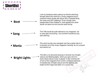 Shortlist  Beat Song Mania Bright Lights I set my facebook status asking my friends what they thought about this name for a music magazine and it received mixed results with about 45% of people liking the name and 55% disliking it. Even though more people liked it than disliked it, most agreed this name would not stand out and sounds quite boring.  This Title would be quite relevant to my magazine, but is quite plain and boring. I do not think it would be very eye-catching.  This title is my favourite because it reminds me of bright colours and flashing lights, which you see a lot of in clubs where dance music is played. It also reminds me of one of the magazine front covers I analysed because it included lots of bright colours and the lighting was bright as the image was taken on a sunny day.  This word sounds very energetic and has a great vibe to it.  It reminds me of the music magazine ‘kerrang’ as it is unusual and stands out.  