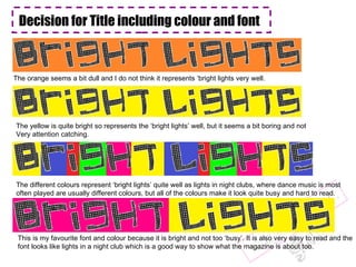 Decision for Title including colour and font  The orange seems a bit dull and I do not think it represents ‘bright lights very well. The yellow is quite bright so represents the ‘bright lights’ well, but it seems a bit boring and not Very attention catching. The different colours represent ‘bright lights’ quite well as lights in night clubs, where dance music is most often played are usually different colours, but all of the colours make it look quite busy and hard to read. This is my favourite font and colour because it is bright and not too ‘busy’. It is also very easy to read and the font looks like lights in a night club which is a good way to show what the magazine is about too.  