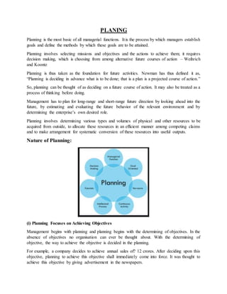 PLANING
Planning is the most basic of all managerial functions. It is the process by which managers establish
goals and define the methods by which these goals are to be attained.
Planning involves selecting missions and objectives and the actions to achieve them; it requires
decision making, which is choosing from among alternative future courses of action – Weihrich
and Koontz
Planning is thus taken as the foundation for future activities. Newman has thus defined it as,
“Planning is deciding in advance what is to be done; that is a plan is a projected course of action.”
So, planning can be thought of as deciding on a future course of action. It may also be treated as a
process of thinking before doing.
Management has to plan for long-range and short-range future direction by looking ahead into the
future, by estimating and evaluating the future behavior of the relevant environment and by
determining the enterprise’s own desired role.
Planning involves determining various types and volumes of physical and other resources to be
acquired from outside, to allocate these resources in an efficient manner among competing claims
and to make arrangement for systematic conversion of these resources into useful outputs.
Nature of Planning:
(i) Planning Focuses on Achieving Objectives
Management begins with planning and planning begins with the determining of objectives. In the
absence of objectives no organisation can ever be thought about. With the determining of
objective, the way to achieve the objective is decided in the planning.
For example, a company decides to achieve annual sales of? 12 crores. After deciding upon this
objective, planning to achieve this objective shall immediately come into force. It was thought to
achieve this objective by giving advertisement in the newspapers.
 