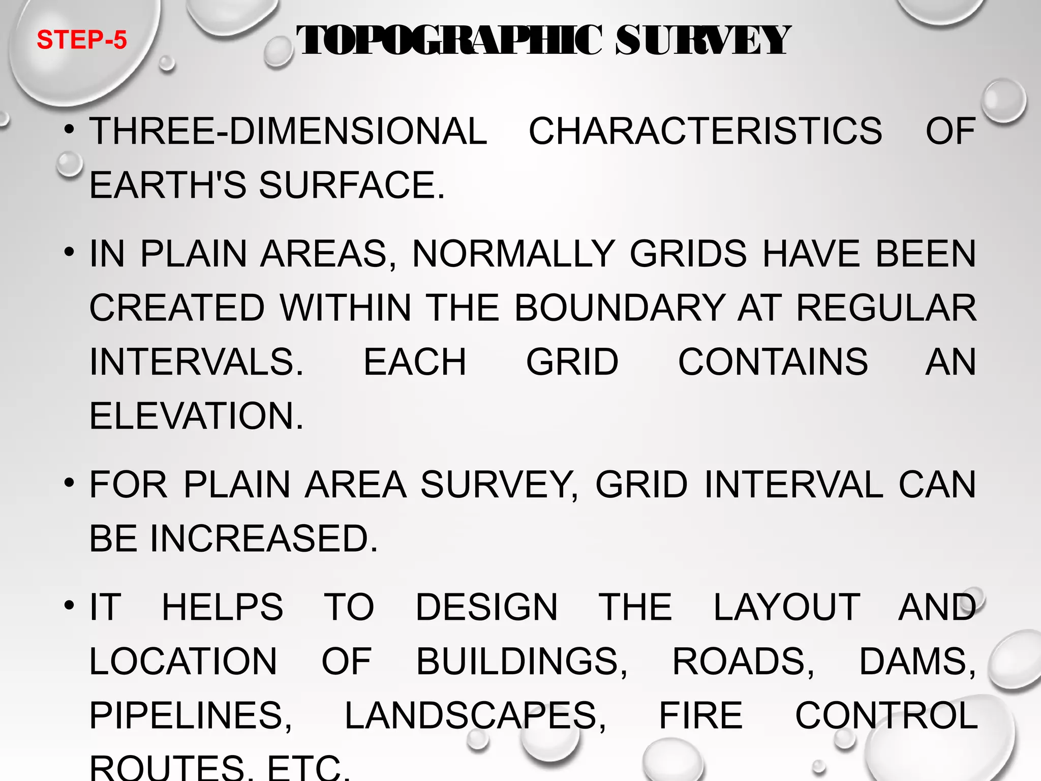 TOPOGRAPHIC SURVEY 
STEP-5 
• THREE-DIMENSIONAL CHARACTERISTICS OF 
EARTH'S SURFACE. 
• IN PLAIN AREAS, NORMALLY GRIDS HAVE BEEN 
CREATED WITHIN THE BOUNDARY AT REGULAR 
INTERVALS. EACH GRID CONTAINS AN 
ELEVATION. 
• FOR PLAIN AREA SURVEY, GRID INTERVAL CAN 
BE INCREASED. 
• IT HELPS TO DESIGN THE LAYOUT AND 
LOCATION OF BUILDINGS, ROADS, DAMS, 
PIPELINES, LANDSCAPES, FIRE CONTROL 
ROUTES, ETC. 
 